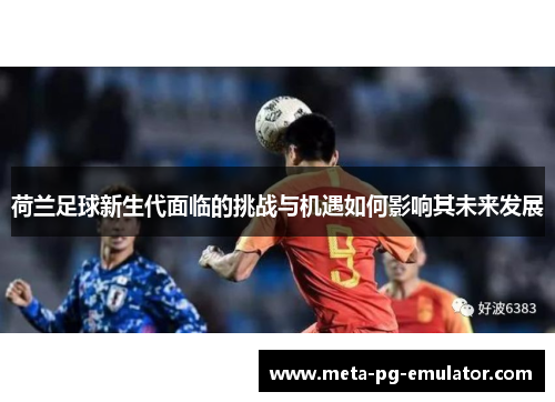 荷兰足球新生代面临的挑战与机遇如何影响其未来发展 荷兰足球新生代面临的挑战与机遇如何影响其未来发展