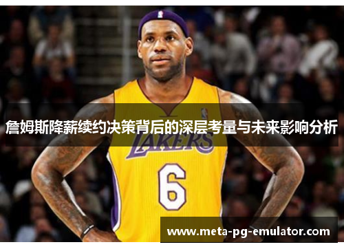 詹姆斯降薪续约决策背后的深层考量与未来影响分析