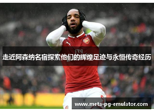 走近阿森纳名宿探索他们的辉煌足迹与永恒传奇经历 走近阿森纳名宿探索他们的辉煌足迹与永恒传奇经历