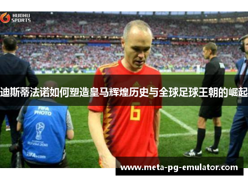 迪斯蒂法诺如何塑造皇马辉煌历史与全球足球王朝的崛起