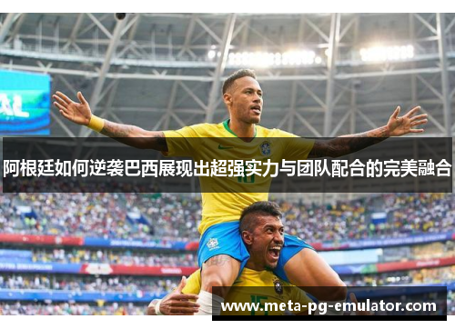 阿根廷如何逆袭巴西展现出超强实力与团队配合的完美融合