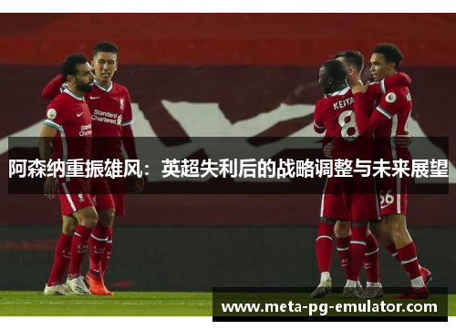 阿森纳重振雄风:英超失利后的战略调整与未来展望 阿森纳重振雄风:英超失利后的战略调整与未来展望