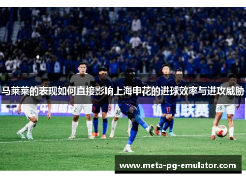 马莱莱的表现如何直接影响上海申花的进球效率与进攻威胁