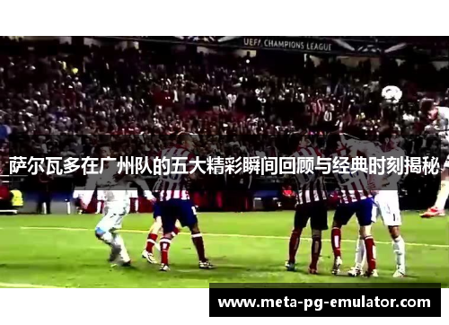 萨尔瓦多在广州队的五大精彩瞬间回顾与经典时刻揭秘