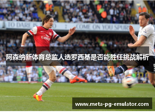阿森纳新体育总监人选罗西基是否能胜任挑战解析