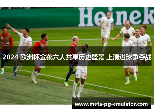 2024 欧洲杯金靴六人共享历史盛景 上演进球争夺战 2024 欧洲杯金靴六人共享历史盛景 上演进球争夺战