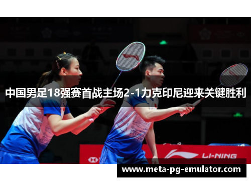 中国男足18强赛首战主场2-1力克印尼迎来关键胜利