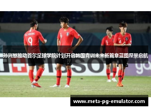 孙兴慜推动首尔足球学院计划开启韩国青训未来新篇章蓝图愿景启航 孙兴慜推动首尔足球学院计划开启韩国青训未来新篇章蓝图愿景启航