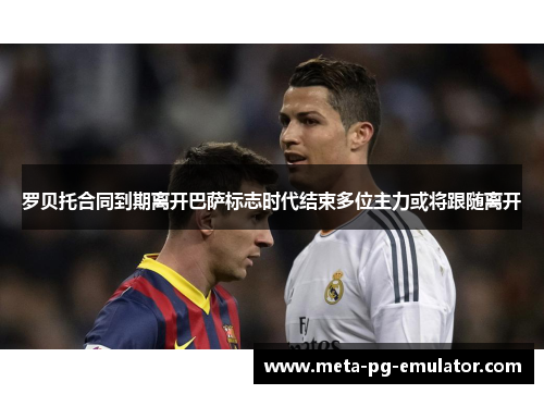 罗贝托合同到期离开巴萨标志时代结束多位主力或将跟随离开 罗贝托合同到期离开巴萨标志时代结束多位主力或将跟随离开