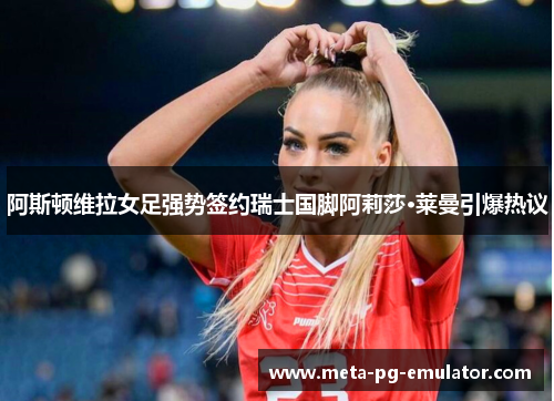 阿斯顿维拉女足强势签约瑞士国脚阿莉莎·莱曼引爆热议 阿斯顿维拉女足强势签约瑞士国脚阿莉莎·莱曼引爆热议