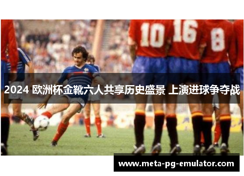 2024 欧洲杯金靴六人共享历史盛景 上演进球争夺战