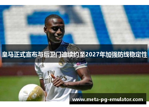 皇马正式宣布与后卫门迪续约至2027年加强防线稳定性