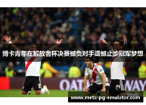 博卡青年在解放者杯决赛憾负对手遗憾止步冠军梦想 博卡青年在解放者杯决赛憾负对手遗憾止步冠军梦想