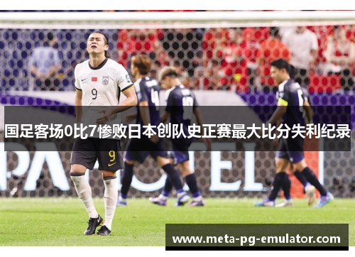 国足客场0比7惨败日本创队史正赛最大比分失利纪录 国足客场0比7惨败日本创队史正赛最大比分失利纪录
