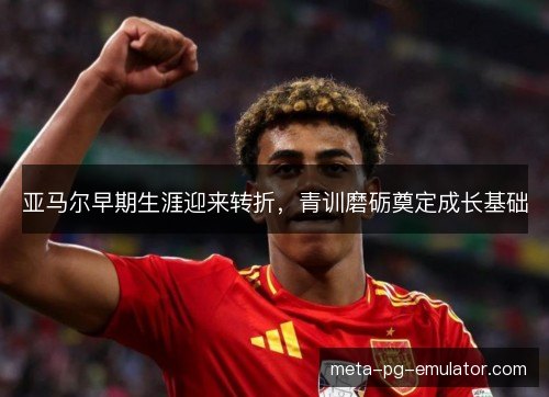 亚马尔早期生涯迎来转折,青训磨砺奠定成长基础 亚马尔早期生涯迎来转折,青训磨砺奠定成长基础